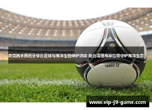 皮克携手西班牙举办足球与海洋生物保护活动 助力清理海岸垃圾守护海洋生态 皮克携手西班牙举办足球与海洋生物保护活动 助力清理海岸垃圾守护海洋生态