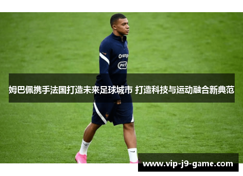 姆巴佩携手法国打造未来足球城市 打造科技与运动融合新典范