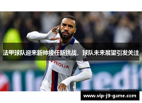 法甲球队迎来新帅接任新挑战,球队未来展望引发关注 法甲球队迎来新帅接任新挑战,球队未来展望引发关注