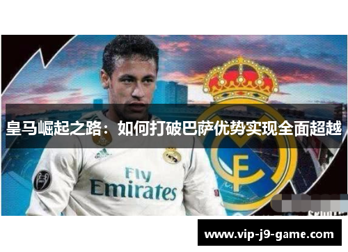皇马崛起之路：如何打破巴萨优势实现全面超越