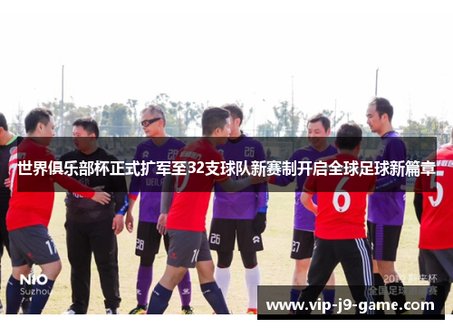 世界俱乐部杯正式扩军至32支球队新赛制开启全球足球新篇章