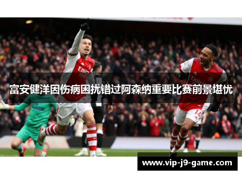 富安健洋因伤病困扰错过阿森纳重要比赛前景堪忧